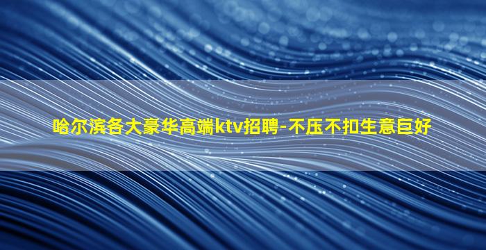 哈尔滨各大豪华高端ktv招聘-不压不扣生意巨好